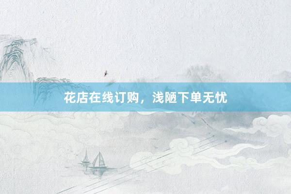 花店在线订购，浅陋下单无忧